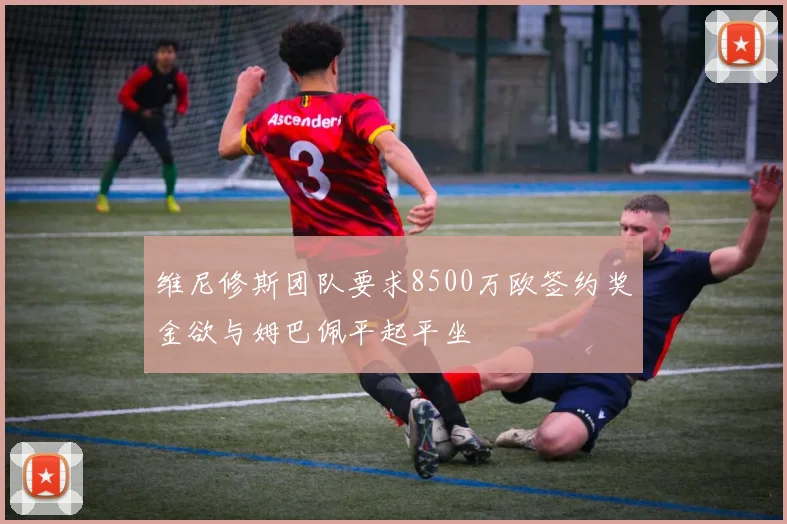 维尼修斯团队要求8500万欧签约奖金欲与姆巴佩平起平坐