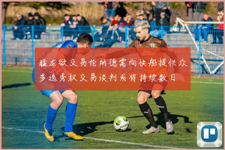 猛龙欲交易伦纳德需向快船提供众多选秀权交易谈判或将持续数日