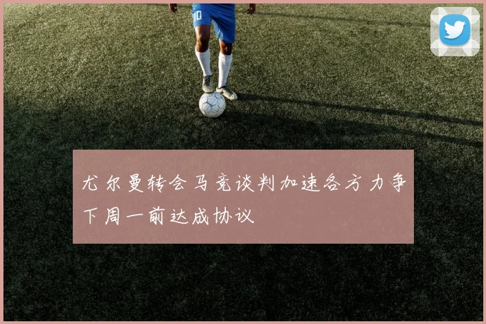 尤尔曼转会马竞谈判加速各方力争下周一前达成协议