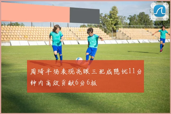 周琦半场表现亮眼三犯成隐忧11分钟内高效贡献6分6板