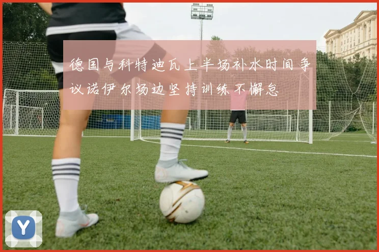 德国与科特迪瓦上半场补水时间争议诺伊尔场边坚持训练不懈怠