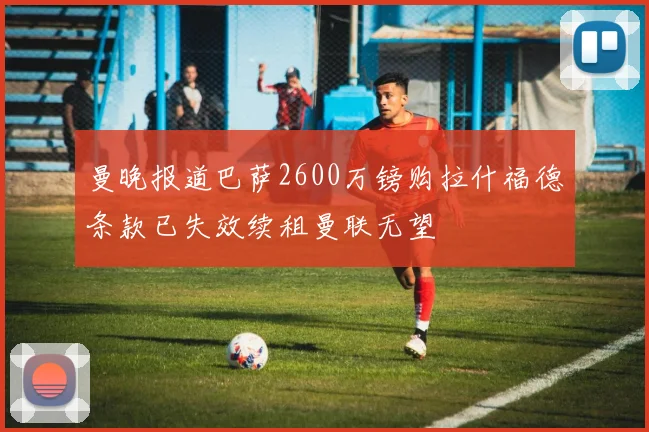 曼晚报道巴萨2600万镑购拉什福德条款已失效续租曼联无望