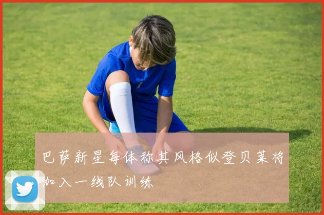 巴萨新星每体称其风格似登贝莱将加入一线队训练