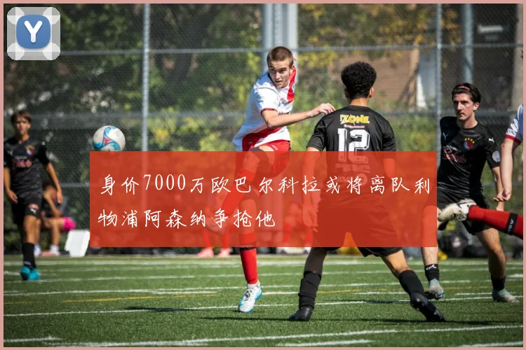 身价7000万欧巴尔科拉或将离队利物浦阿森纳争抢他