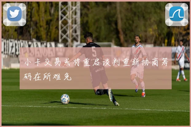 小卡交易或将重启谈判重新协商筹码在所难免