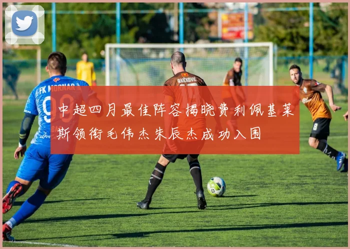 中超四月最佳阵容揭晓费利佩基莱斯领衔毛伟杰朱辰杰成功入围