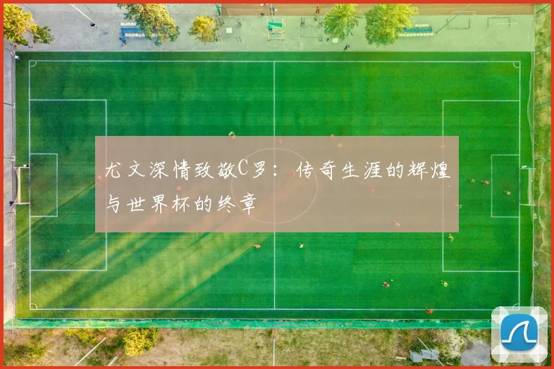 尤文深情致敬C罗：传奇生涯的辉煌与世界杯的终章