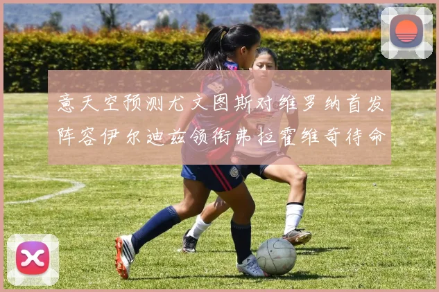 意天空预测尤文图斯对维罗纳首发阵容伊尔迪兹领衔弗拉霍维奇待命