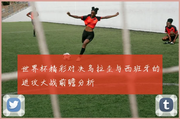 世界杯精彩对决乌拉圭与西班牙的进攻大战前瞻分析
