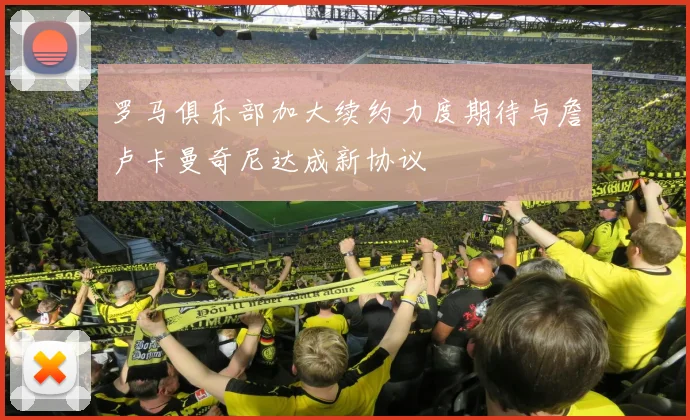 罗马俱乐部加大续约力度期待与詹卢卡曼奇尼达成新协议