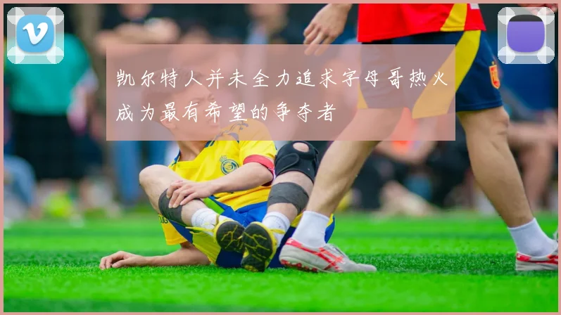 凯尔特人并未全力追求字母哥热火成为最有希望的争夺者