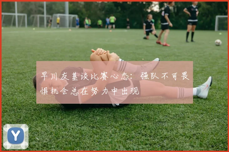 早川友基谈比赛心态：强队不可畏惧机会总在努力中出现