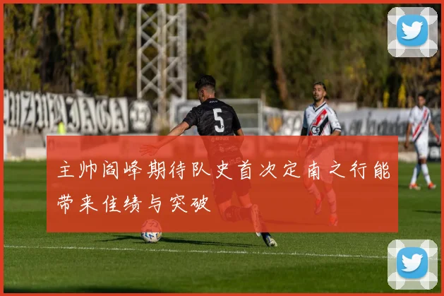 主帅阎峰期待队史首次定南之行能带来佳绩与突破