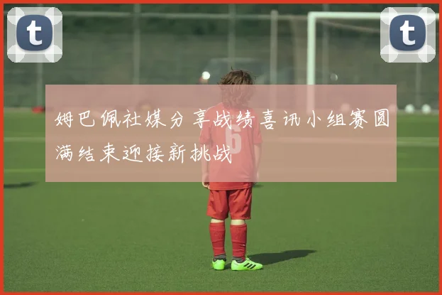 姆巴佩社媒分享战绩喜讯小组赛圆满结束迎接新挑战