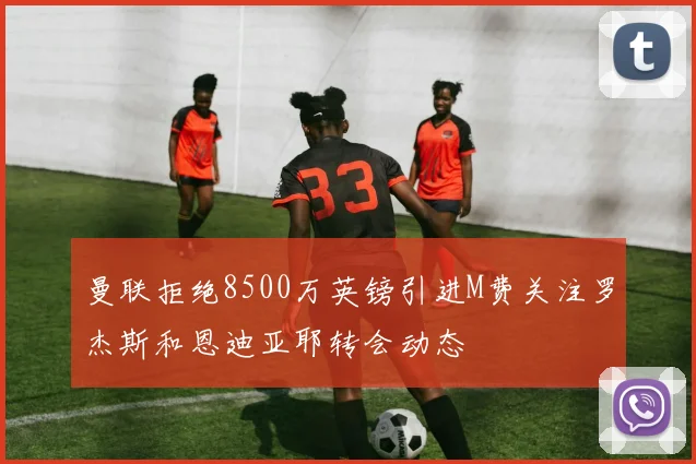 曼联拒绝8500万英镑引进M费关注罗杰斯和恩迪亚耶转会动态