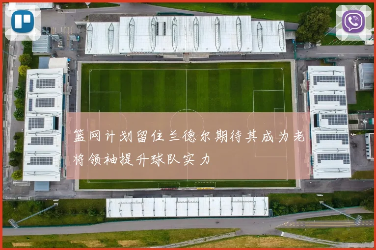 篮网计划留住兰德尔期待其成为老将领袖提升球队实力