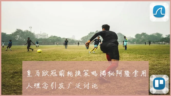 皇马欧冠前轮换策略揭秘阿隆索用人理念引发广泛讨论