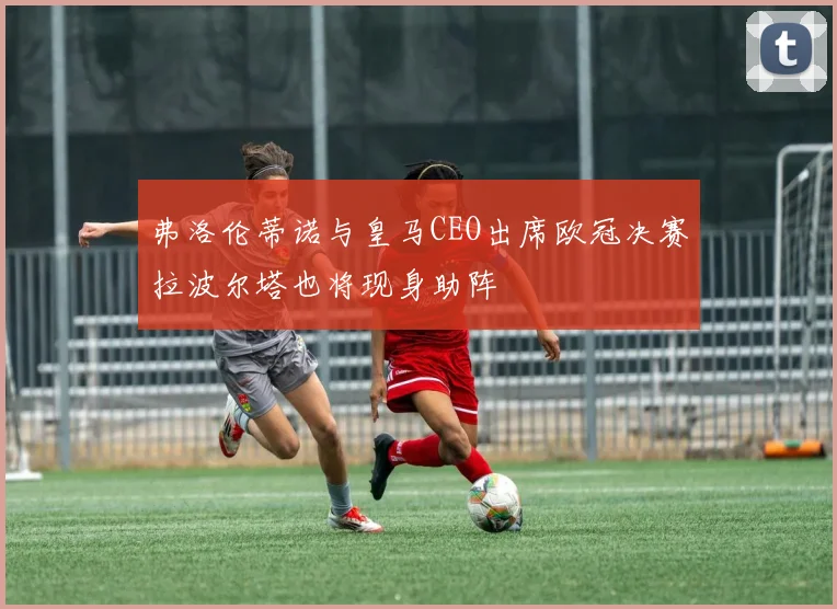 弗洛伦蒂诺与皇马CEO出席欧冠决赛拉波尔塔也将现身助阵
