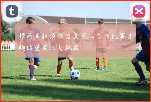 穆西亚拉谈伤后复苏心态与比赛乐趣的重要性与挑战