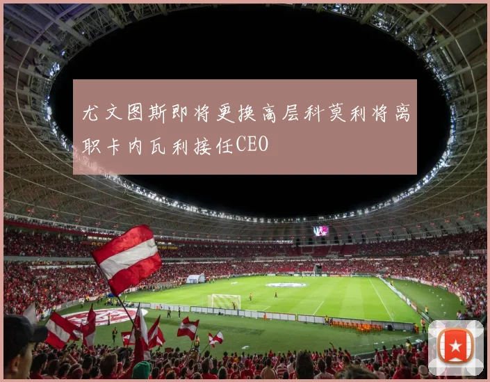 尤文图斯即将更换高层科莫利将离职卡内瓦利接任CEO