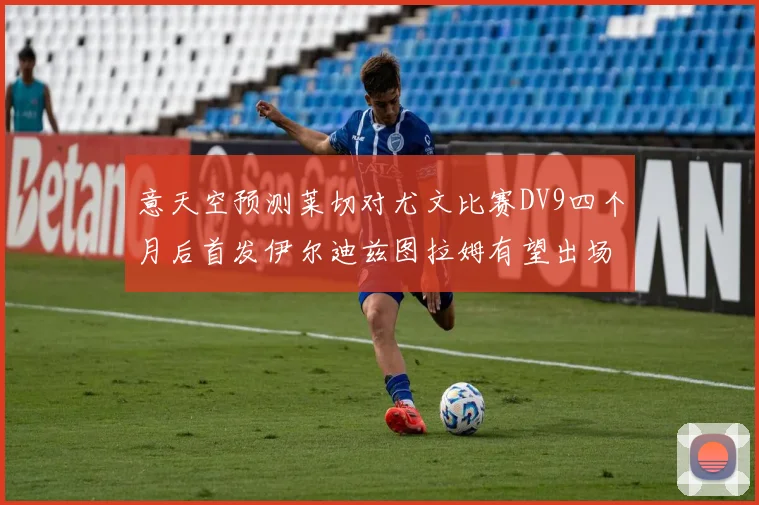 意天空预测莱切对尤文比赛DV9四个月后首发伊尔迪兹图拉姆有望出场